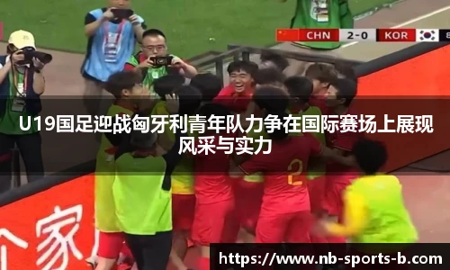 U19国足迎战匈牙利青年队力争在国际赛场上展现风采与实力